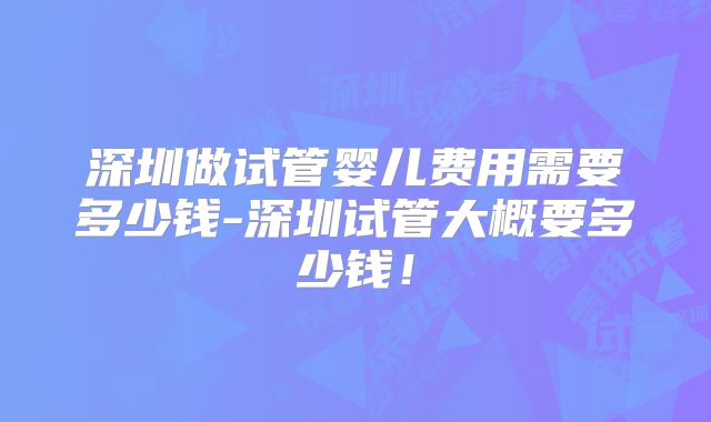 深圳做试管婴儿费用需要多少钱-深圳试管大概要多少钱！