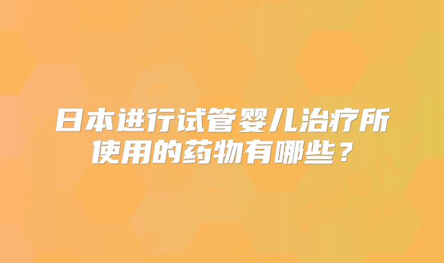 日本进行试管婴儿治疗所使用的药物有哪些？