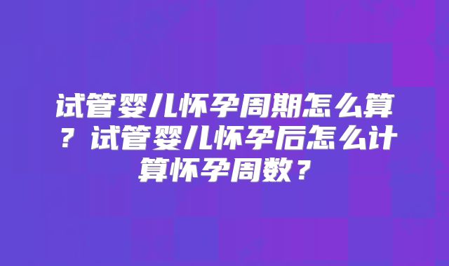 试管婴儿怀孕周期怎么算?试管婴儿怀孕后怎么计算怀孕周数?