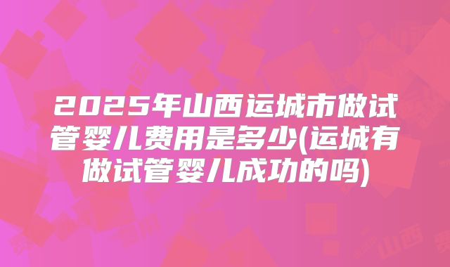 2025年山西运城市做试管婴儿费用是多少(运城有做试管婴儿成功的吗)