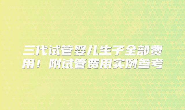 三代试管婴儿生子全部费用!附试管费用实例参考