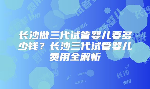 长沙做三代试管婴儿要多少钱？长沙三代试管婴儿费用全解析