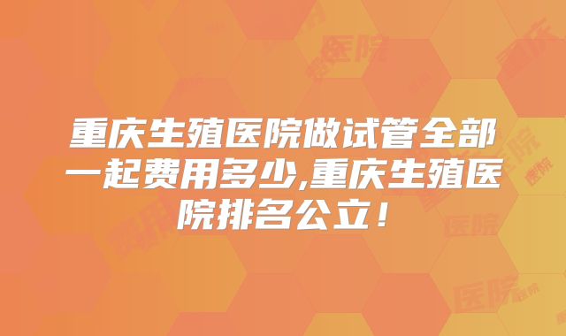重庆生殖医院做试管全部一起费用多少,重庆生殖医院排名公立!