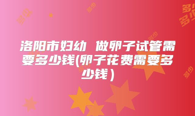 洛阳市妇幼 做卵子试管需要多少钱(卵子花费需要多少钱）