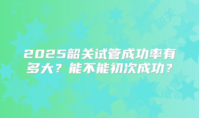 2025韶关试管成功率有多大？能不能初次成功？