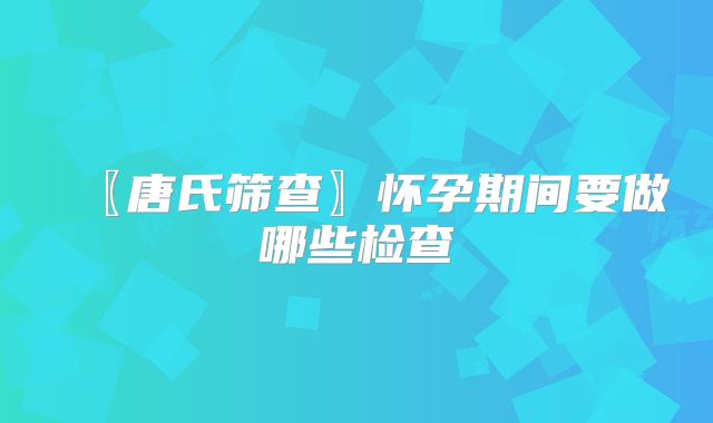 〖唐氏筛查〗怀孕期间要做哪些检查
