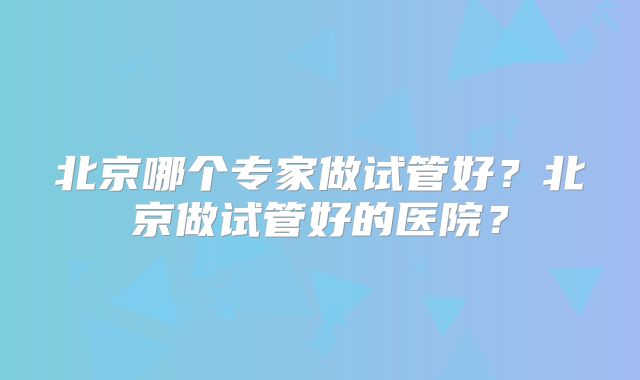 北京哪个专家做试管好?北京做试管好的医院?