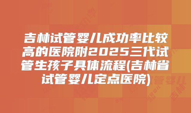 吉林试管婴儿成功率比较高的医院附2025三代试管生孩子具体流程(吉林省试管婴儿定点医院)