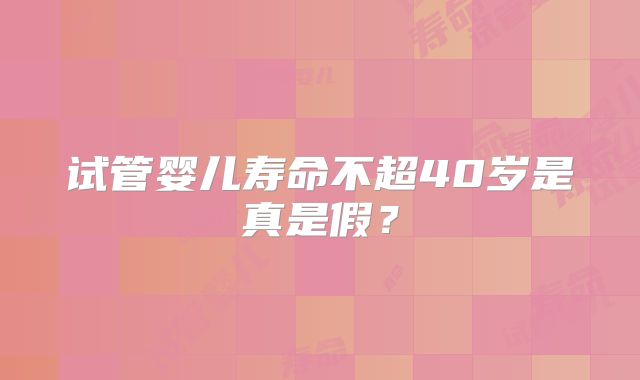 试管婴儿寿命不超40岁是真是假？