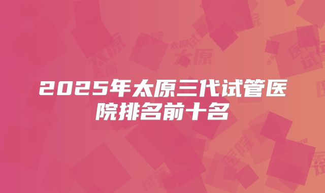 2025年太原三代试管医院排名前十名