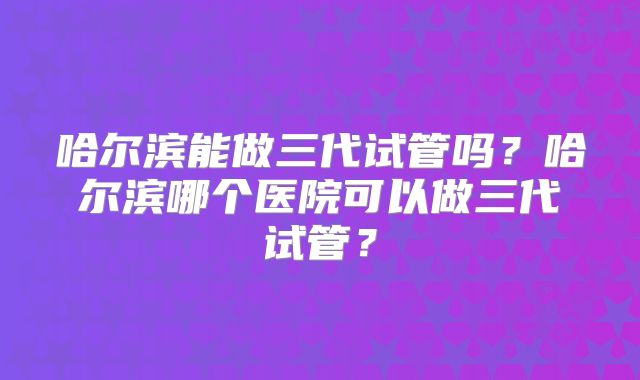 哈尔滨能做三代试管吗?哈尔滨哪个医院可以做三代试管?