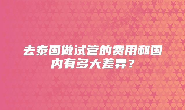 去泰国做试管的费用和国内有多大差异？