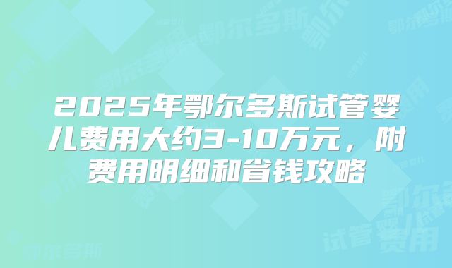 2025年鄂尔多斯试管婴儿费用大约3-10万元，附费用明细和省钱攻略