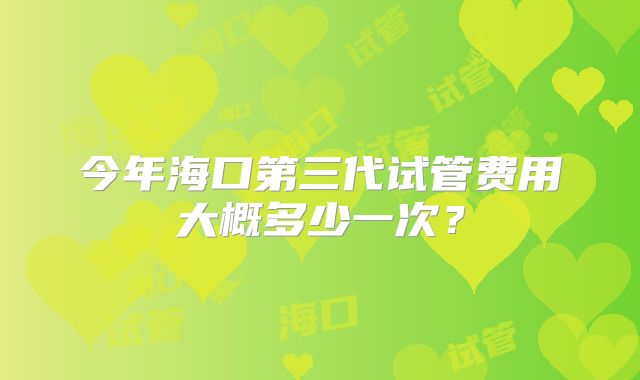 今年海口第三代试管费用大概多少一次？