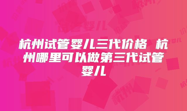 杭州试管婴儿三代价格 杭州哪里可以做第三代试管婴儿