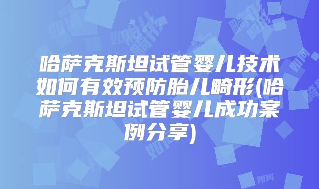 哈萨克斯坦试管婴儿技术如何有效预防胎儿畸形(哈萨克斯坦试管婴儿成功案例分享)