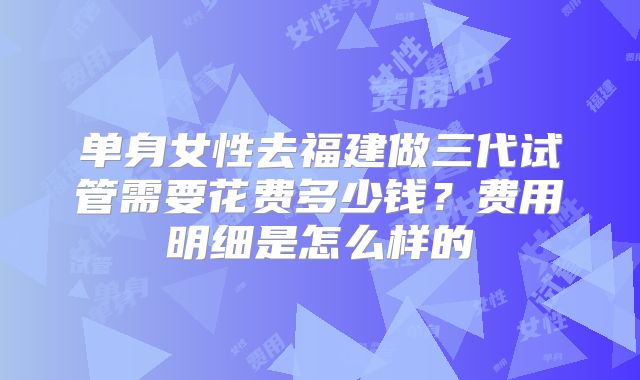 单身女性去福建做三代试管需要花费多少钱?费用明细是怎么样的