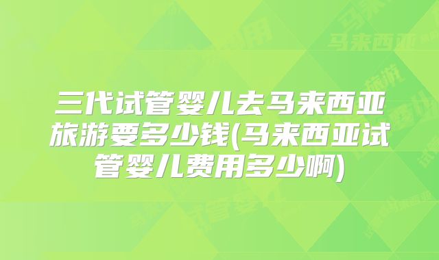 三代试管婴儿去马来西亚旅游要多少钱(马来西亚试管婴儿费用多少啊)