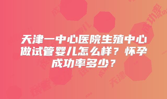 天津一中心医院生殖中心做试管婴儿怎么样？怀孕成功率多少？