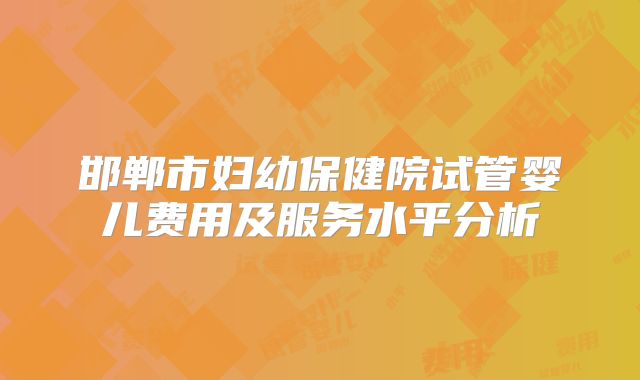 邯郸市妇幼保健院试管婴儿费用及服务水平分析