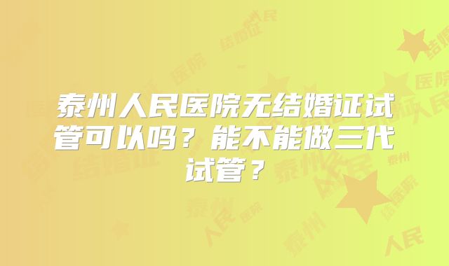 泰州人民医院无结婚证试管可以吗?能不能做三代试管?