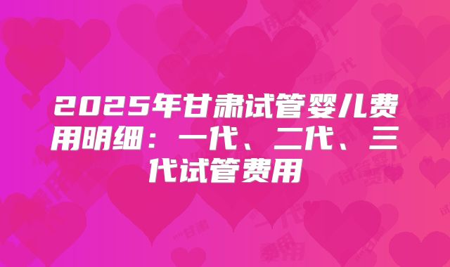 2025年甘肃试管婴儿费用明细：一代、二代、三代试管费用