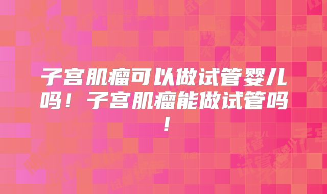 子宫肌瘤可以做试管婴儿吗！子宫肌瘤能做试管吗！