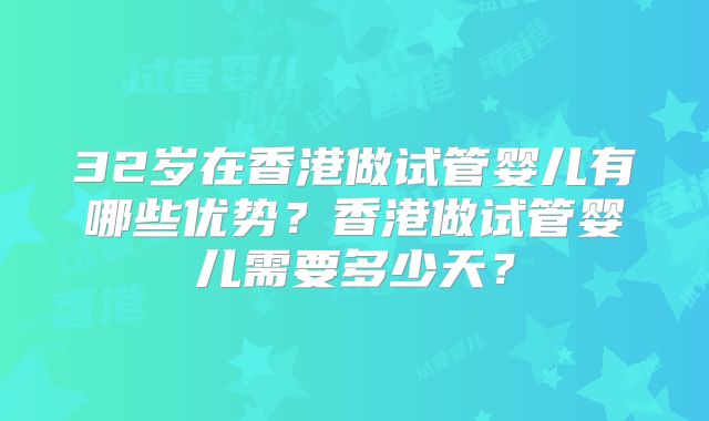 32岁在香港做试管婴儿有哪些优势?香港做试管婴儿需要多少天?