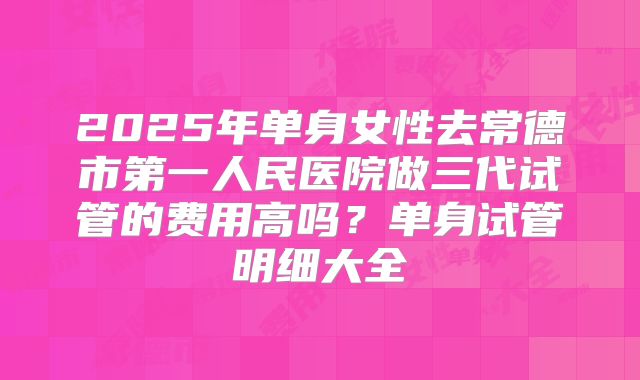 2025年单身女性去常德市第一人民医院做三代试管的费用高吗？单身试管明细大全