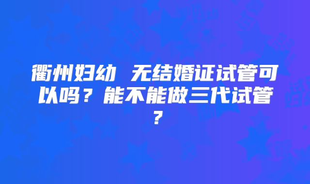 衢州妇幼 无结婚证试管可以吗？能不能做三代试管？