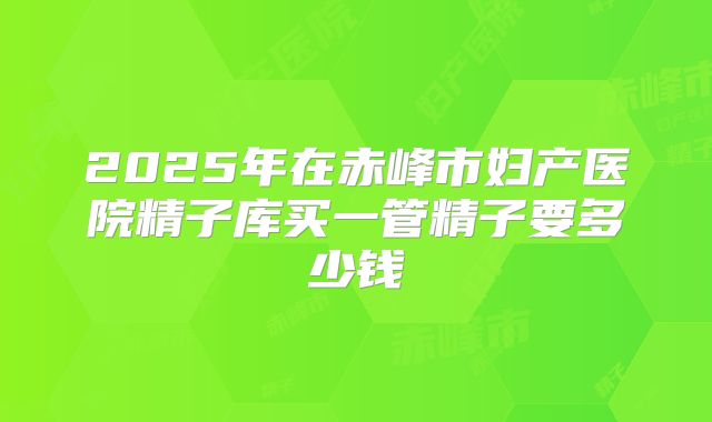 2025年在赤峰市妇产医院精子库买一管精子要多少钱