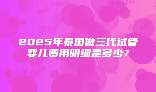 2025年泰国做三代试管婴儿费用明细是多少?