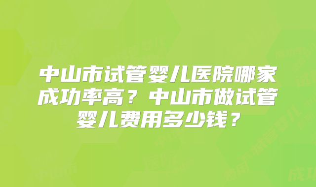 中山市试管婴儿医院哪家成功率高？中山市做试管婴儿费用多少钱？