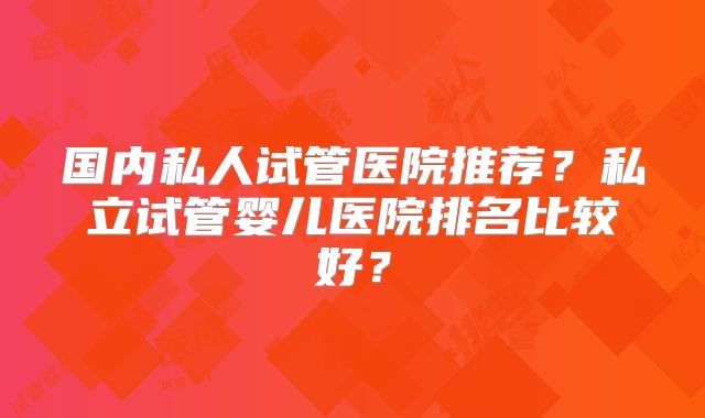 国内私人试管医院推荐？私立试管婴儿医院排名比较好？
