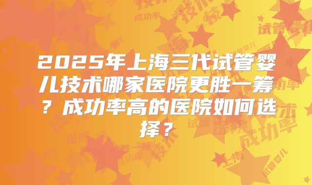 2025年上海三代试管婴儿技术哪家医院更胜一筹？成功率高的医院如何选择？