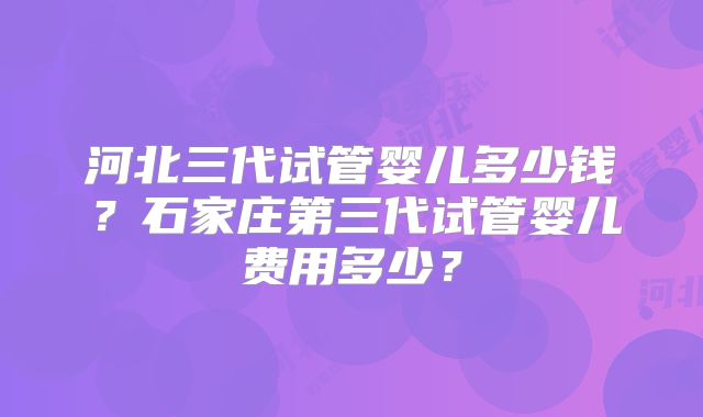 河北三代试管婴儿多少钱？石家庄第三代试管婴儿费用多少？