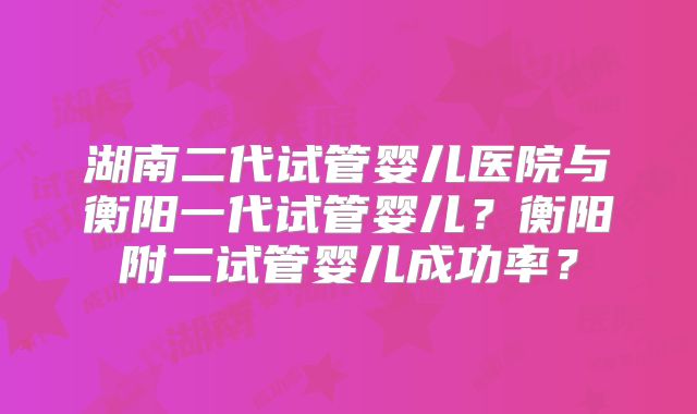 湖南二代试管婴儿医院与衡阳一代试管婴儿？衡阳附二试管婴儿成功率？