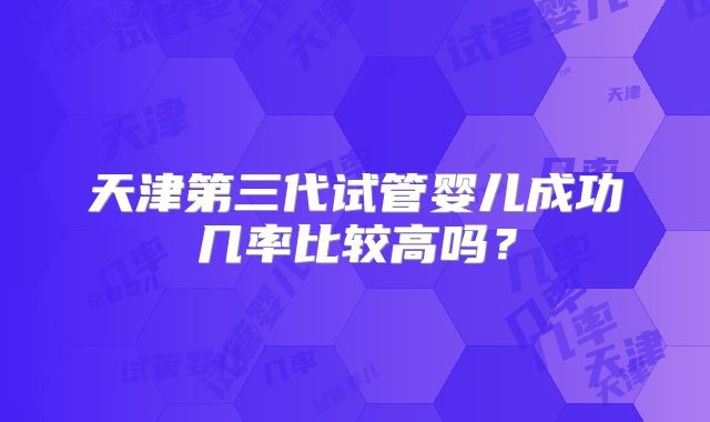 天津第三代试管婴儿成功几率比较高吗?