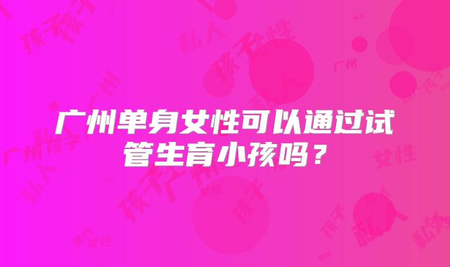 广州单身女性可以通过试管生育小孩吗？