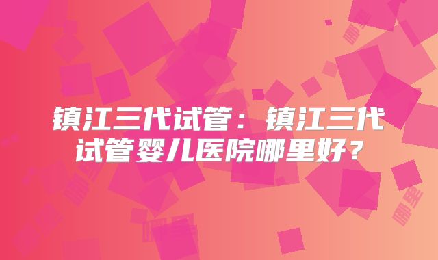 镇江三代试管：镇江三代试管婴儿医院哪里好？