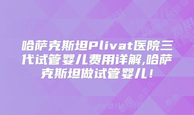 哈萨克斯坦Plivat医院三代试管婴儿费用详解,哈萨克斯坦做试管婴儿！
