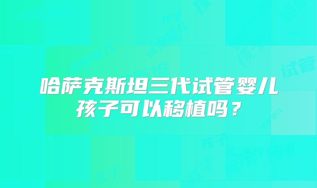 哈萨克斯坦三代试管婴儿孩子可以移植吗？