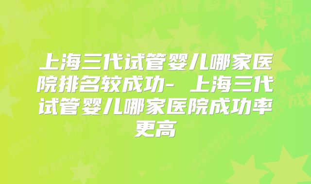 上海三代试管婴儿哪家医院排名较成功- 上海三代试管婴儿哪家医院成功率更高