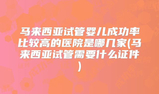 马来西亚试管婴儿成功率比较高的医院是哪几家(马来西亚试管需要什么证件)