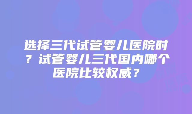 选择三代试管婴儿医院时？试管婴儿三代国内哪个医院比较权威？