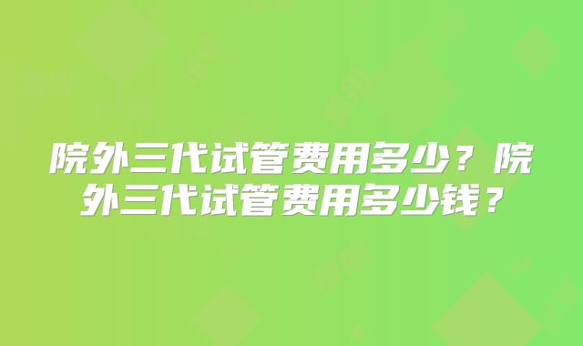 院外三代试管费用多少？院外三代试管费用多少钱？