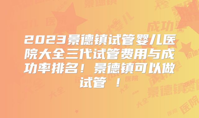 2023景德镇试管婴儿医院大全三代试管费用与成功率排名！景德镇可以做试管嚒！