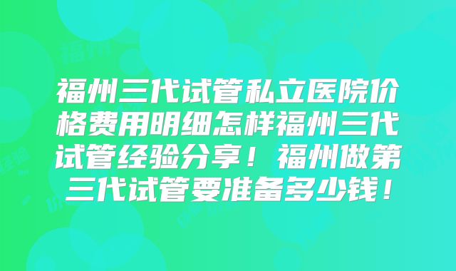 福州三代试管私立医院价格费用明细怎样福州三代试管经验分享!福州做第三代试管要准备多少钱!