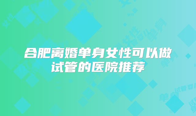 合肥离婚单身女性可以做试管的医院推荐