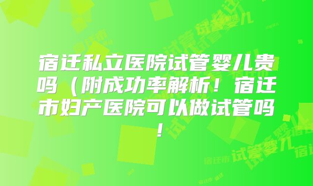 宿迁私立医院试管婴儿贵吗（附成功率解析！宿迁市妇产医院可以做试管吗！